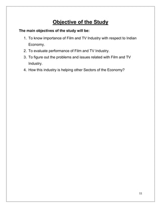 Objective of the Study
The main objectives of the study will be:

  1. To know importance of Film and TV Industry with respect to Indian
     Economy.
  2. To evaluate performance of Film and TV Industry.
  3. To figure out the problems and issues related with Film and TV
     Industry.
  4. How this industry is helping other Sectors of the Economy?




                                                                         11
 