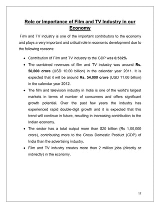 Role or Importance of Film and TV Industry in our
                      Economy
Film and TV industry is one of the important contributors to the economy
and plays a very important and critical role in economic development due to
the following reasons:

     Contribution of Film and TV industry to the GDP was 0.532%
     The combined revenues of film and TV industry was around Rs.
     50,000 crore (USD 10.00 billion) in the calendar year 2011. It is
     expected that it will be around Rs. 54,000 crore (USD 11.00 billion)
     in the calendar year 2012.
     The film and television industry in India is one of the world's largest
     markets in terms of number of consumers and offers significant
     growth potential. Over the past few years the industry has
     experienced rapid double-digit growth and it is expected that this
     trend will continue in future, resulting in increasing contribution to the
     Indian economy.
     The sector has a total output more than $20 billion (Rs 1,00,000
     crore), contributing more to the Gross Domestic Product (GDP) of
     India than the advertising industry.
     Film and TV industry creates more than 2 million jobs (directly or
     indirectly) in the economy.




                                                                             12
 
