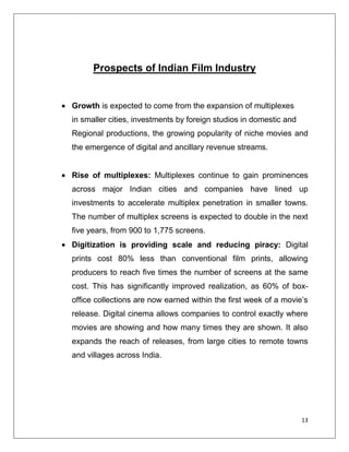 Prospects of Indian Film Industry


Growth is expected to come from the expansion of multiplexes
in smaller cities, investments by foreign studios in domestic and
Regional productions, the growing popularity of niche movies and
the emergence of digital and ancillary revenue streams.


Rise of multiplexes: Multiplexes continue to gain prominences
across major Indian cities and companies have lined up
investments to accelerate multiplex penetration in smaller towns.
The number of multiplex screens is expected to double in the next
five years, from 900 to 1,775 screens.
Digitization is providing scale and reducing piracy: Digital
prints cost 80% less than conventional film prints, allowing
producers to reach five times the number of screens at the same
cost. This has significantly improved realization, as 60% of box-
office collections are now earned within the first week of a movie’s
release. Digital cinema allows companies to control exactly where
movies are showing and how many times they are shown. It also
expands the reach of releases, from large cities to remote towns
and villages across India.




                                                                    13
 