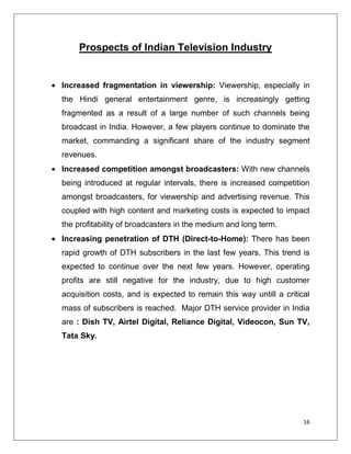 Prospects of Indian Television Industry


Increased fragmentation in viewership: Viewership, especially in
the Hindi general entertainment genre, is increasingly getting
fragmented as a result of a large number of such channels being
broadcast in India. However, a few players continue to dominate the
market, commanding a significant share of the industry segment
revenues.
Increased competition amongst broadcasters: With new channels
being introduced at regular intervals, there is increased competition
amongst broadcasters, for viewership and advertising revenue. This
coupled with high content and marketing costs is expected to impact
the profitability of broadcasters in the medium and long term.
Increasing penetration of DTH (Direct-to-Home): There has been
rapid growth of DTH subscribers in the last few years. This trend is
expected to continue over the next few years. However, operating
profits are still negative for the industry, due to high customer
acquisition costs, and is expected to remain this way untill a critical
mass of subscribers is reached. Major DTH service provider in India
are : Dish TV, Airtel Digital, Reliance Digital, Videocon, Sun TV,
Tata Sky.




                                                                     16
 