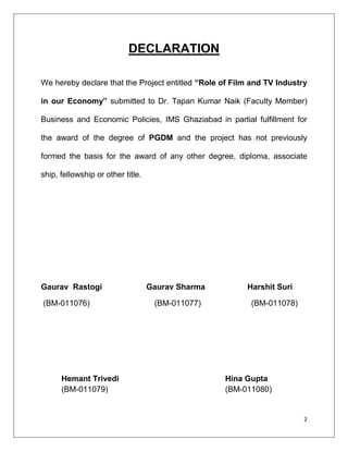 DECLARATION

We hereby declare that the Project entitled “Role of Film and TV Industry

in our Economy” submitted to Dr. Tapan Kumar Naik (Faculty Member)

Business and Economic Policies, IMS Ghaziabad in partial fulfillment for

the award of the degree of PGDM and the project has not previously

formed the basis for the award of any other degree, diploma, associate

ship, fellowship or other title.




Gaurav Rastogi                     Gaurav Sharma        Harshit Suri

(BM-011076)                         (BM-011077)          (BM-011078)




      Hemant Trivedi                               Hina Gupta
      (BM-011079)                                  (BM-011080)


                                                                        2
 