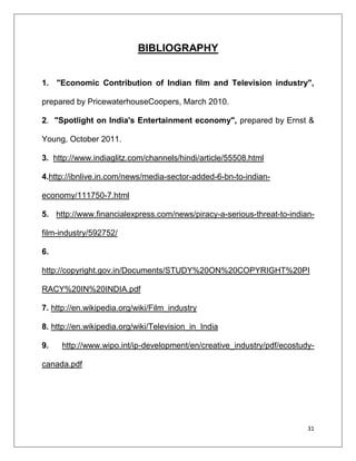 BIBLIOGRAPHY


1. "Economic Contribution of Indian film and Television industry",

prepared by PricewaterhouseCoopers, March 2010.

2. "Spotlight on India's Entertainment economy", prepared by Ernst &

Young, October 2011.

3. http://www.indiaglitz.com/channels/hindi/article/55508.html

4.http://ibnlive.in.com/news/media-sector-added-6-bn-to-indian-

economy/111750-7.html

5. http://www.financialexpress.com/news/piracy-a-serious-threat-to-indian-

film-industry/592752/

6.

http://copyright.gov.in/Documents/STUDY%20ON%20COPYRIGHT%20PI

RACY%20IN%20INDIA.pdf

7. http://en.wikipedia.org/wiki/Film_industry

8. http://en.wikipedia.org/wiki/Television_in_India

9.   http://www.wipo.int/ip-development/en/creative_industry/pdf/ecostudy-

canada.pdf




                                                                        31
 
