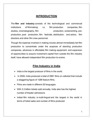 INTRODUCTION

The film and industry consists of the technological and commercial
institutions    of filmmaking:     i.e.    film production     companies, film
studios, cinematography, film                   production, screenwriting, pre-
production, post production, film festivals, distribution; and actors, film
directors and other film crew personnel.

Though the expense involved in making movies almost immediately led film
production to concentrate under the auspices of standing production
companies, advances in affordable film making equipment, and expansion
of opportunities to acquire investment capital from outside the film industry
itself, have allowed independent film production to evolve.



                        Film Industry in India
       India is the largest producer of films in the world.

       In 2009, India produced a total of 2961 films on celluloid that include
       a staggering figure of 1288 feature films.

       Films are made in different 20 languages.

       With 3.3 billion tickets sold annually, India also has the highest
       number of theater admissions

       Indian film industry is multi-lingual and the largest in the world in
       terms of ticket sales and number of films produced.



                                                                              5
 