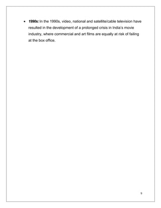1990s: In the 1990s, video, national and satellite/cable television have
resulted in the development of a prolonged crisis in India’s movie
industry, where commercial and art films are equally at risk of failing
at the box office.




                                                                          9
 