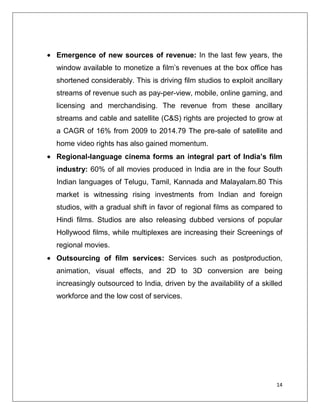 Emergence of new sources of revenue: In the last few years, the
window available to monetize a film’s revenues at the box office has
shortened considerably. This is driving film studios to exploit ancillary
streams of revenue such as pay-per-view, mobile, online gaming, and
licensing and merchandising. The revenue from these ancillary
streams and cable and satellite (C&S) rights are projected to grow at
a CAGR of 16% from 2009 to 2014.79 The pre-sale of satellite and
home video rights has also gained momentum.
Regional-language cinema forms an integral part of India’s film
industry: 60% of all movies produced in India are in the four South
Indian languages of Telugu, Tamil, Kannada and Malayalam.80 This
market is witnessing rising investments from Indian and foreign
studios, with a gradual shift in favor of regional films as compared to
Hindi films. Studios are also releasing dubbed versions of popular
Hollywood films, while multiplexes are increasing their Screenings of
regional movies.
Outsourcing of film services: Services such as postproduction,
animation, visual effects, and 2D to 3D conversion are being
increasingly outsourced to India, driven by the availability of a skilled
workforce and the low cost of services.




                                                                       14
 