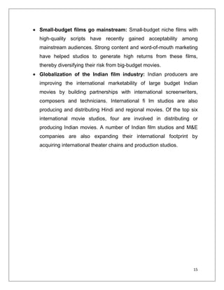 Small-budget films go mainstream: Small-budget niche films with
high-quality scripts have recently gained acceptability among
mainstream audiences. Strong content and word-of-mouth marketing
have helped studios to generate high returns from these films,
thereby diversifying their risk from big-budget movies.
Globalization of the Indian film industry: Indian producers are
improving the international marketability of large budget Indian
movies by building partnerships with international screenwriters,
composers and technicians. International fi lm studios are also
producing and distributing Hindi and regional movies. Of the top six
international movie studios, four are involved in distributing or
producing Indian movies. A number of Indian film studios and M&E
companies are also expanding their international footprint by
acquiring international theater chains and production studios.




                                                                  15
 