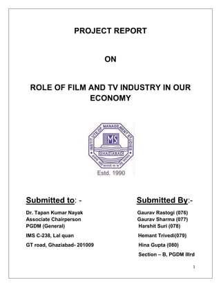 PROJECT REPORT


                             ON


 ROLE OF FILM AND TV INDUSTRY IN OUR
              ECONOMY




Submitted to: -                   Submitted By:-
Dr. Tapan Kumar Nayak             Gaurav Rastogi (076)
Associate Chairperson             Gaurav Sharma (077)
PGDM (General)                    Harshit Suri (078)
IMS C-238, Lal quan               Hemant Trivedi(079)
GT road, Ghaziabad- 201009        Hina Gupta (080)
                                  Section – B, PGDM IIIrd

                                                         1
 