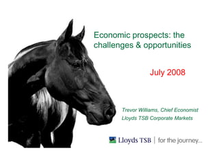 Economic prospects: the
challenges & opportunities
July 2008
BUSINESS UNIT IN HERE
Trevor Williams, Chief Economist
Lloyds TSB Corporate Markets
 