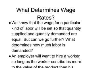 What Determines Wage
Rates?
●We know that the wage for a particular
kind of labor will be set so that quantity
supplied and quantity demanded are
equal. But can we go further? What
determines how much labor is
demanded?
●An employer will want to hire a worker
so long as the worker contributes more
 