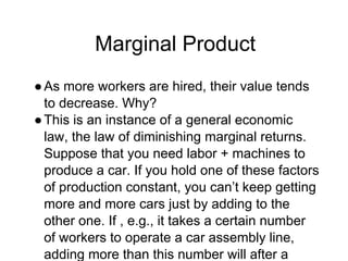 Marginal Product
●As more workers are hired, their value tends
to decrease. Why?
●This is an instance of a general economic
law, the law of diminishing marginal returns.
Suppose that you need labor + machines to
produce a car. If you hold one of these factors
of production constant, you can’t keep getting
more and more cars just by adding to the
other one. If , e.g., it takes a certain number
of workers to operate a car assembly line,
adding more than this number will after a
 