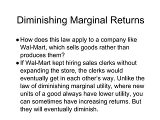 Diminishing Marginal Returns
●How does this law apply to a company like
Wal-Mart, which sells goods rather than
produces them?
●If Wal-Mart kept hiring sales clerks without
expanding the store, the clerks would
eventually get in each other’s way. Unlike the
law of diminishing marginal utility, where new
units of a good always have lower utility, you
can sometimes have increasing returns. But
they will eventually diminish.
 