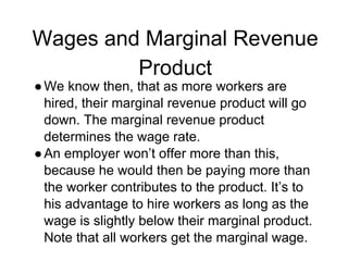 Wages and Marginal Revenue
Product
●We know then, that as more workers are
hired, their marginal revenue product will go
down. The marginal revenue product
determines the wage rate.
●An employer won’t offer more than this,
because he would then be paying more than
the worker contributes to the product. It’s to
his advantage to hire workers as long as the
wage is slightly below their marginal product.
Note that all workers get the marginal wage.
 
