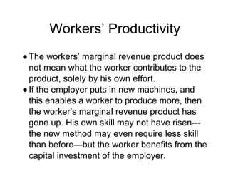 Workers’ Productivity
●The workers’ marginal revenue product does
not mean what the worker contributes to the
product, solely by his own effort.
●If the employer puts in new machines, and
this enables a worker to produce more, then
the worker’s marginal revenue product has
gone up. His own skill may not have risen---
the new method may even require less skill
than before—but the worker benefits from the
capital investment of the employer.
 
