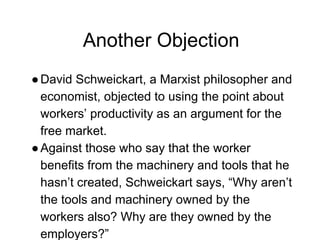 Another Objection
●David Schweickart, a Marxist philosopher and
economist, objected to using the point about
workers’ productivity as an argument for the
free market.
●Against those who say that the worker
benefits from the machinery and tools that he
hasn’t created, Schweickart says, “Why aren’t
the tools and machinery owned by the
workers also? Why are they owned by the
employers?”
 