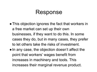 Response
●This objection ignores the fact that workers in
a free market can set up their own
businesses, if they want to do this. In some
cases they do, but in many cases, they prefer
to let others take the risks of investment.
●In any case, the objection doesn’t affect the
point that workers’ wages benefit from
increases in machinery and tools. This
increases their marginal revenue product.
 