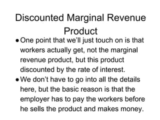 Discounted Marginal Revenue
Product
●One point that we’ll just touch on is that
workers actually get, not the marginal
revenue product, but this product
discounted by the rate of interest.
●We don’t have to go into all the details
here, but the basic reason is that the
employer has to pay the workers before
he sells the product and makes money.
 