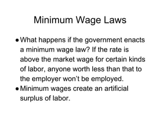 Minimum Wage Laws
●What happens if the government enacts
a minimum wage law? If the rate is
above the market wage for certain kinds
of labor, anyone worth less than that to
the employer won’t be employed.
●Minimum wages create an artificial
surplus of labor.
 