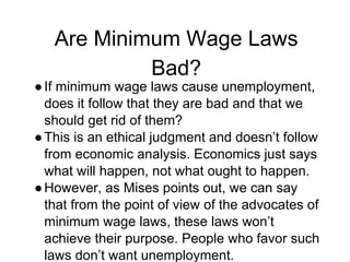 Are Minimum Wage Laws
Bad?
●If minimum wage laws cause unemployment,
does it follow that they are bad and that we
should get rid of them?
●This is an ethical judgment and doesn’t follow
from economic analysis. Economics just says
what will happen, not what ought to happen.
●However, as Mises points out, we can say
that from the point of view of the advocates of
minimum wage laws, these laws won’t
achieve their purpose. People who favor such
laws don’t want unemployment.
 