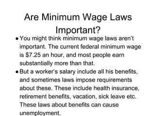 Are Minimum Wage Laws
Important?
●You might think minimum wage laws aren’t
important. The current federal minimum wage
is $7.25 an hour, and most people earn
substantially more than that.
●But a worker’s salary include all his benefits,
and sometimes laws impose requirements
about these. These include health insurance,
retirement benefits, vacation, sick leave etc.
These laws about benefits can cause
unemployment.
 