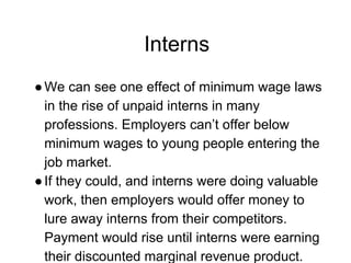 Interns
●We can see one effect of minimum wage laws
in the rise of unpaid interns in many
professions. Employers can’t offer below
minimum wages to young people entering the
job market.
●If they could, and interns were doing valuable
work, then employers would offer money to
lure away interns from their competitors.
Payment would rise until interns were earning
their discounted marginal revenue product.
 