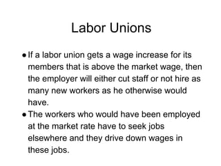 Labor Unions
●If a labor union gets a wage increase for its
members that is above the market wage, then
the employer will either cut staff or not hire as
many new workers as he otherwise would
have.
●The workers who would have been employed
at the market rate have to seek jobs
elsewhere and they drive down wages in
these jobs.
 