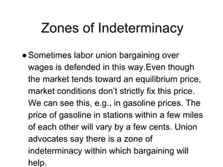 Zones of Indeterminacy
●Sometimes labor union bargaining over
wages is defended in this way.Even though
the market tends toward an equilibrium price,
market conditions don’t strictly fix this price.
We can see this, e.g., in gasoline prices. The
price of gasoline in stations within a few miles
of each other will vary by a few cents. Union
advocates say there is a zone of
indeterminacy within which bargaining will
help.
 
