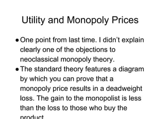 Utility and Monopoly Prices
●One point from last time. I didn’t explain
clearly one of the objections to
neoclassical monopoly theory.
●The standard theory features a diagram
by which you can prove that a
monopoly price results in a deadweight
loss. The gain to the monopolist is less
than the loss to those who buy the
 
