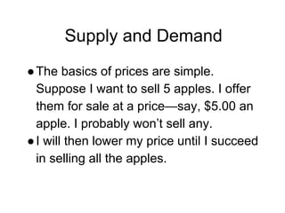 Supply and Demand
●The basics of prices are simple.
Suppose I want to sell 5 apples. I offer
them for sale at a price—say, $5.00 an
apple. I probably won’t sell any.
●I will then lower my price until I succeed
in selling all the apples.
 