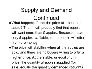 Supply and Demand
Continued
●What happens if I set the price at 1 cent per
apple? Then, I will probably find that people
will want more than 5 apples. Because I have
only 5 apples available, some people will offer
me more money.
●The price will stabilize when all the apples are
sold, and there are no buyers willing to offer a
higher price. At the stable, or equilibrium
price, the quantity of apples supplied (for
sale) equals the quantity demanded (bought).
 