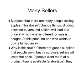 Many Sellers
●Suppose that there are many people selling
apples. This doesn’t change things. Bidding
between buyers and sellers will lead to a
price at which what is offered for sale is
bought. At this price, no one who wants to
buy is turned away.
●Why is this true? If there are goods supplied
that people won’t buy (a surplus), sellers will
lower the price. If people want more of a
product than is available (a shortage), they
 