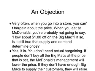 An Objection
●Very often, when you go into a store, you can’
t bargain about the price. When you eat at
McDonalds, you’re probably not going to say,
“How about $1.00 off on the Big Mac”? If so,
is it still true that supply and demand
determine price?
●Yes, it is. You don’t need actual bargaining. If
people don’t buy all the Big Macs at the price
that is set, the McDonald’s management will
lower the price. If they don’t have enough Big
Macs to supply their customers, they will raise
 