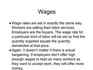 Wages
●Wage rates are set in exactly the same way.
Workers are selling their labor services.
Employers are the buyers. The wage rate for
a particular kind of labor will be set so that the
quantity supplied equals the quantity
demanded at that price.
●Again, it doesn’t matter if there is actual
bargaining. If employers don’t offer high
enough wages to lead as many workers as
they want to accept work, they will offer more
money.
 