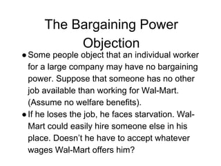 The Bargaining Power
Objection
●Some people object that an individual worker
for a large company may have no bargaining
power. Suppose that someone has no other
job available than working for Wal-Mart.
(Assume no welfare benefits).
●If he loses the job, he faces starvation. Wal-
Mart could easily hire someone else in his
place. Doesn’t he have to accept whatever
wages Wal-Mart offers him?
 