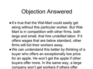 Objection Answered
●It’s true that the Wal-Mart could easily get
along without this particular worker. But Wal-
Mart is in competition with other firms, both
large and small, that hire unskilled labor. If it
offers wages that are below standard, other
firms will bid their workers away.
●We can understand this better by thinking of a
buyer who offers an exceptionally low price
for an apple. He won’t get the apple if other
buyers offer more. In the same way, a large
company won’t get workers if others offer
 