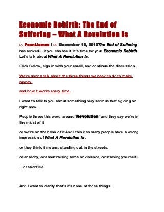 Economic Rebir th: The End of
Suffering – What A Revolution Is
by PenniJames | on December 10, 2012The End of Suffering
has arrived… if you choose it. It’s time for your Economic Rebirth .
Let’s talk about What A Revolution Is.

Click Below, sign in with your email, and continue the discussion.

We’re gonna talk about the three things we need to do to make
money,

and how it works every time.

I want to talk to you about something very serious that’s going on
right now.

People throw this word around ‘Revolution‘ and they say we’re in
the midst of it

or we’re on the brink of it.And I think so many people have a wrong
impression of What A Revolution Is ,

or they think it means, standing out in the streets,

or anarchy, or about raising arms or violence, or starving yourself…

…or sacrifice.




And I want to clarify that’s it’s none of those things.
 