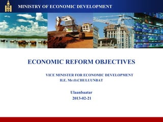 ECONOMIC REFORM OBJECTIVES
VICE MINISTER FOR ECONOMIC DEVELOPMENT
H.E. Mr.O.CHULUUNBAT
Ulaanbaatar
2013-02-21
MINISTRY OF ECONOMIC DEVELOPMENT
 