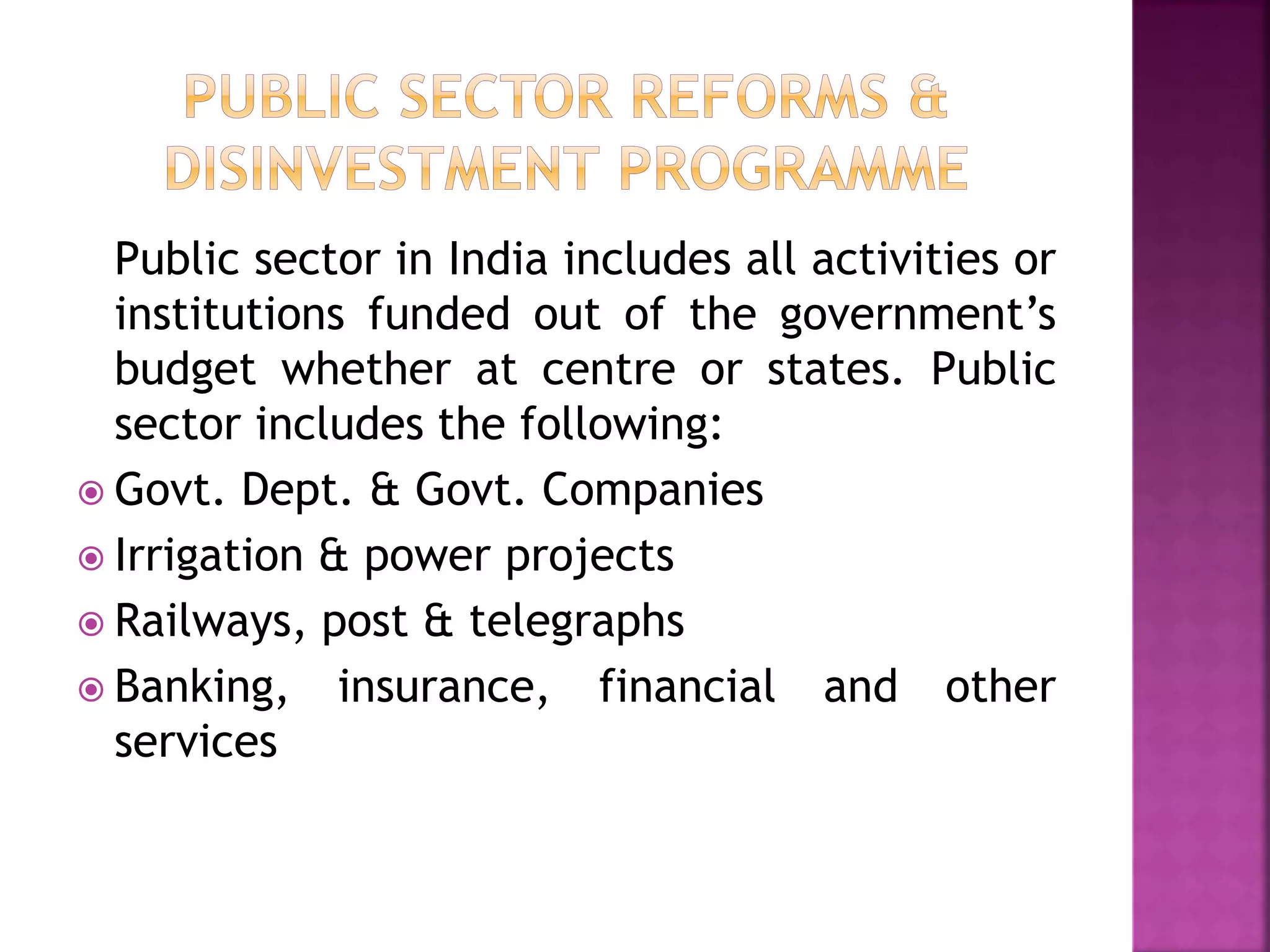 Public sector in India includes all activities or
institutions funded out of the government’s
budget whether at centre or states. Public
sector includes the following:
 Govt. Dept. & Govt. Companies
 Irrigation & power projects
 Railways, post & telegraphs
 Banking, insurance, financial and other
services
 