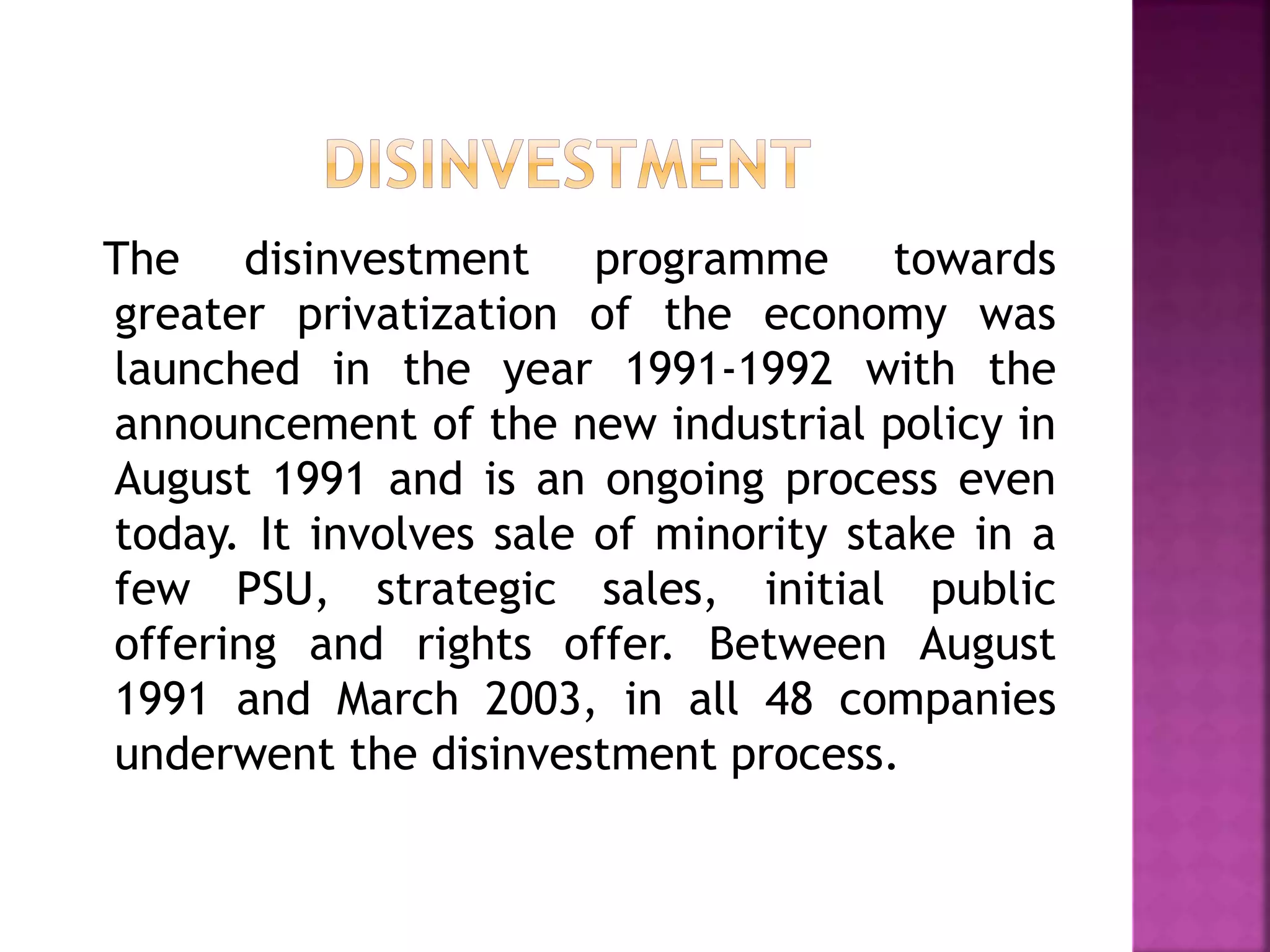 The disinvestment programme towards
greater privatization of the economy was
launched in the year 1991-1992 with the
announcement of the new industrial policy in
August 1991 and is an ongoing process even
today. It involves sale of minority stake in a
few PSU, strategic sales, initial public
offering and rights offer. Between August
1991 and March 2003, in all 48 companies
underwent the disinvestment process.
 