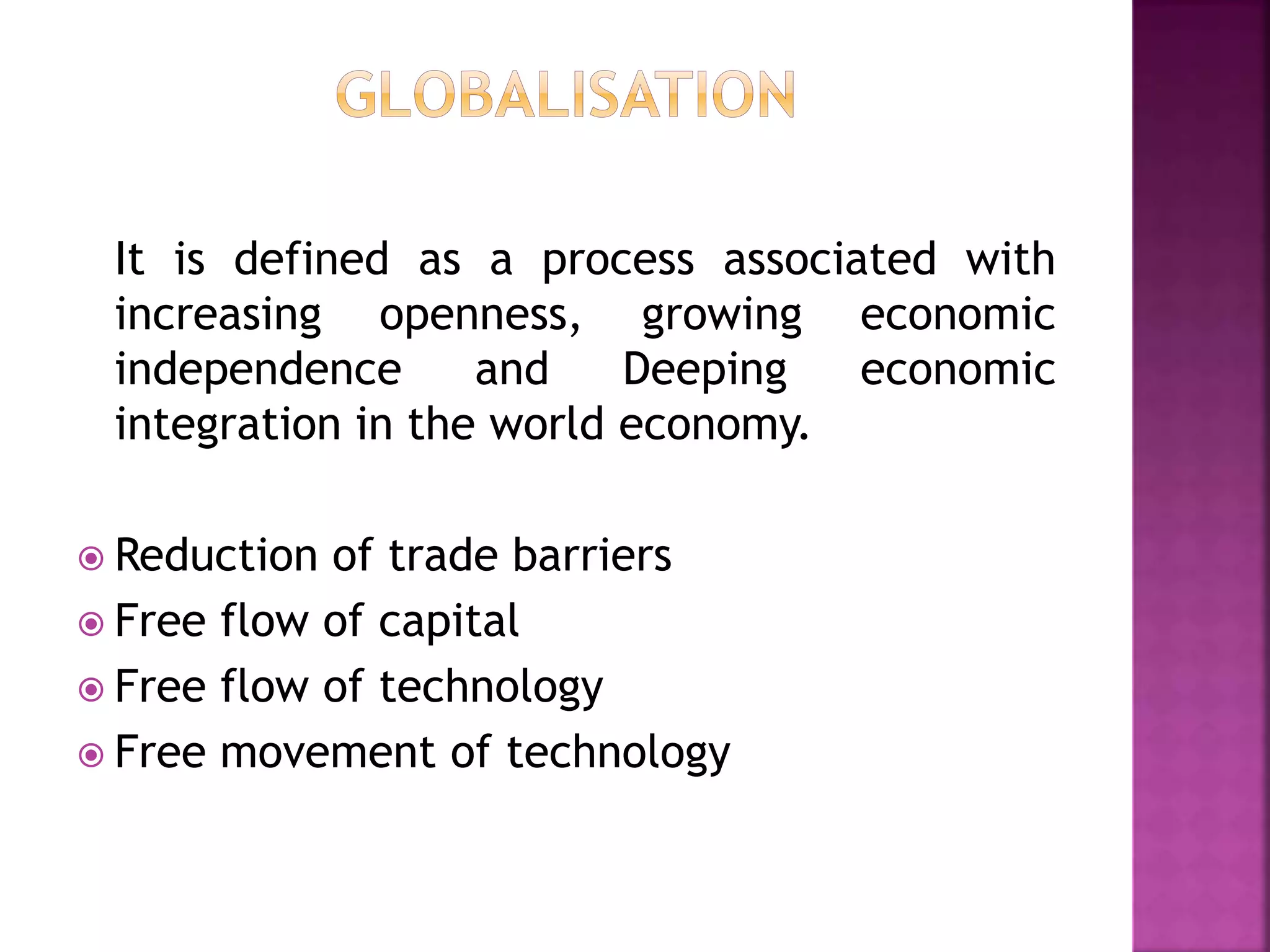 It is defined as a process associated with
increasing openness, growing economic
independence and Deeping economic
integration in the world economy.
 Reduction of trade barriers
 Free flow of capital
 Free flow of technology
 Free movement of technology
 