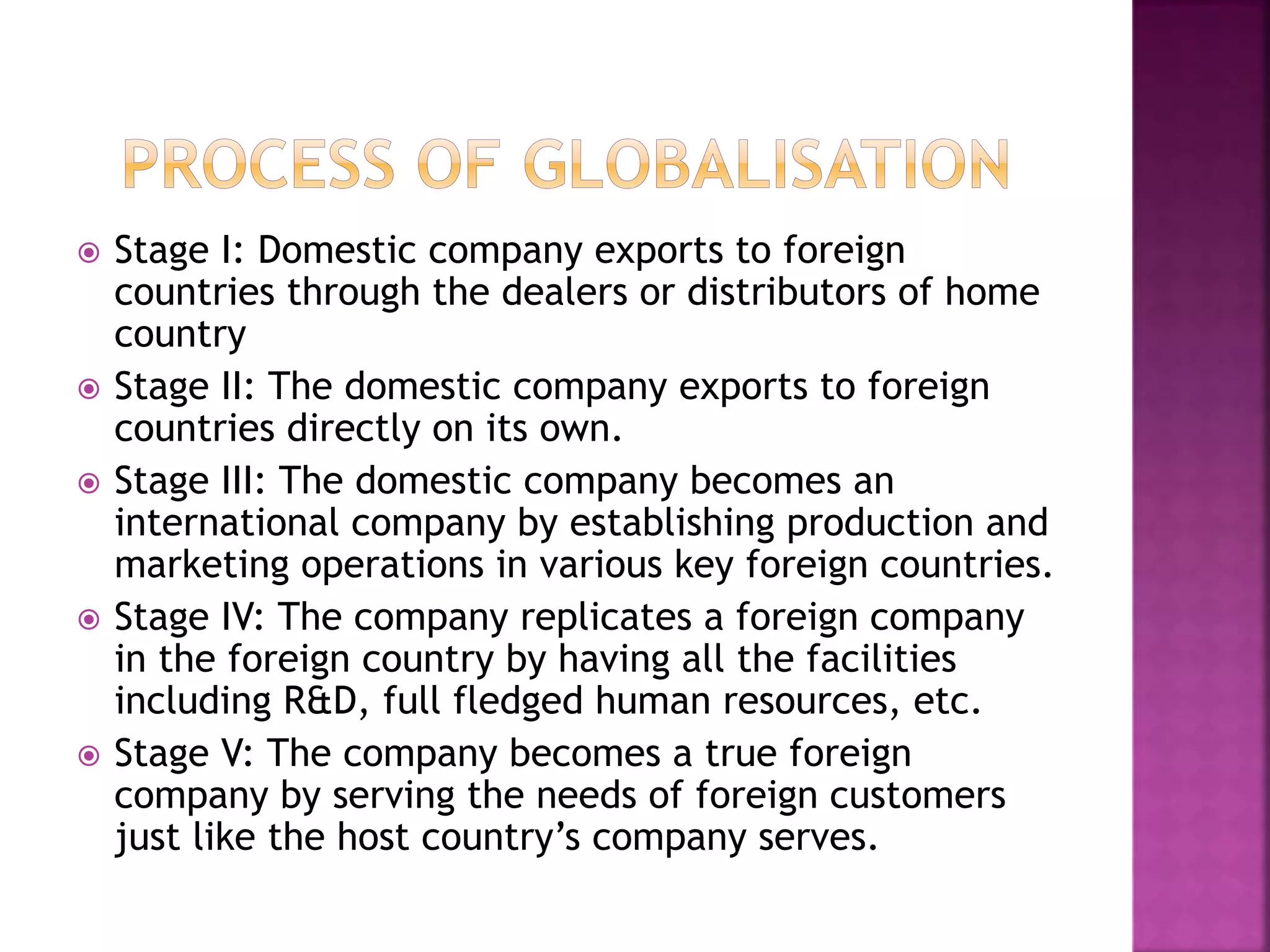  Stage I: Domestic company exports to foreign
countries through the dealers or distributors of home
country
 Stage II: The domestic company exports to foreign
countries directly on its own.
 Stage III: The domestic company becomes an
international company by establishing production and
marketing operations in various key foreign countries.
 Stage IV: The company replicates a foreign company
in the foreign country by having all the facilities
including R&D, full fledged human resources, etc.
 Stage V: The company becomes a true foreign
company by serving the needs of foreign customers
just like the host country’s company serves.
 