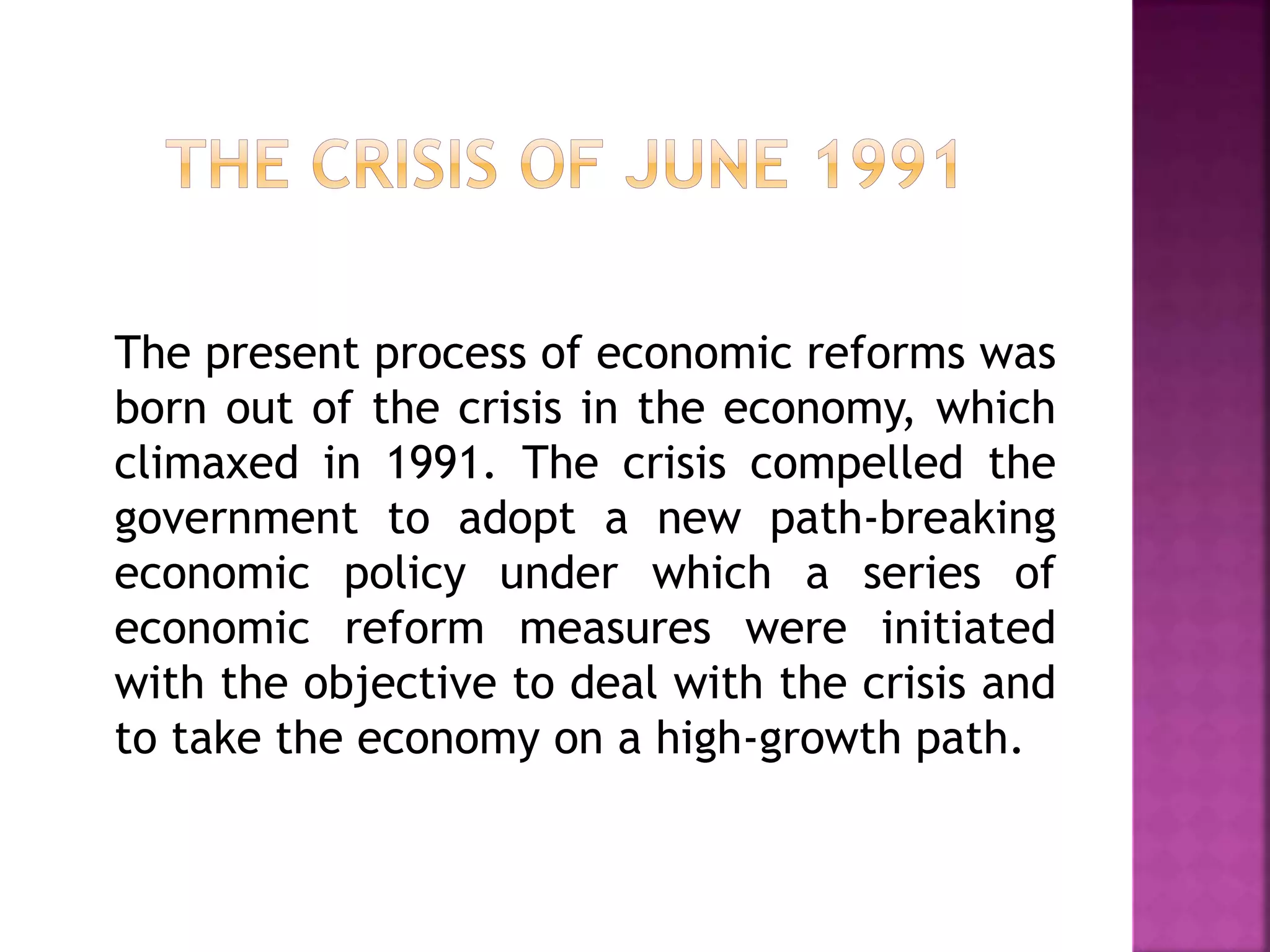 The present process of economic reforms was
born out of the crisis in the economy, which
climaxed in 1991. The crisis compelled the
government to adopt a new path-breaking
economic policy under which a series of
economic reform measures were initiated
with the objective to deal with the crisis and
to take the economy on a high-growth path.
 