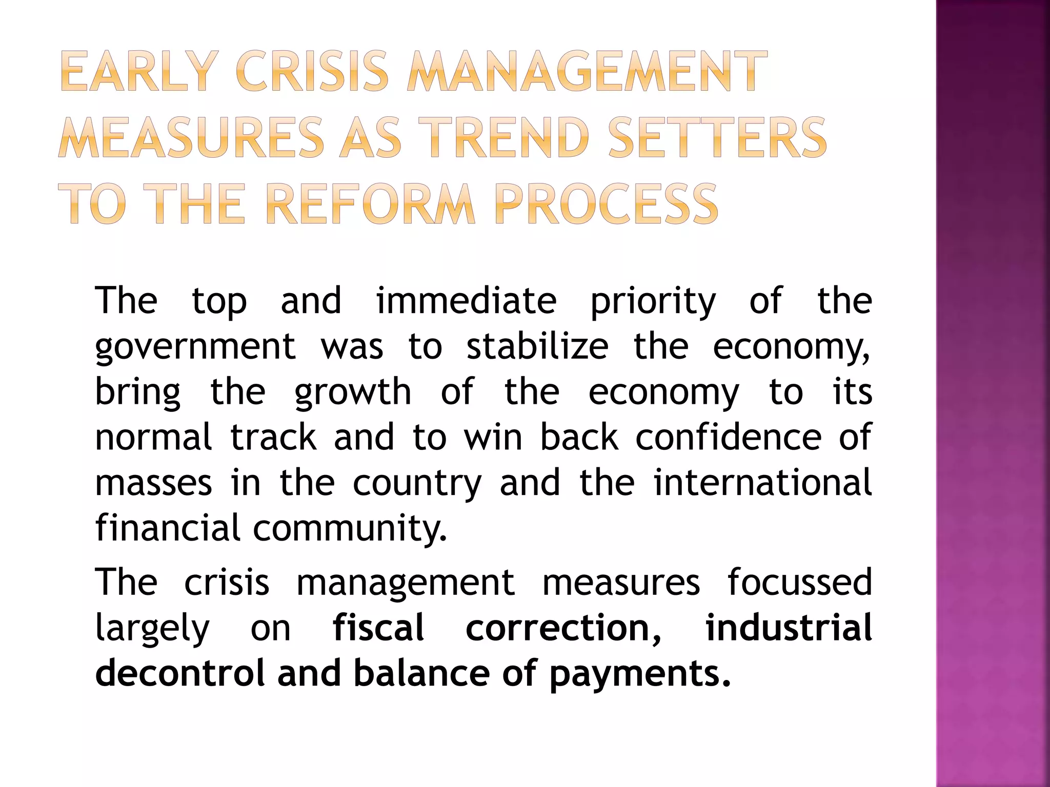 The top and immediate priority of the
government was to stabilize the economy,
bring the growth of the economy to its
normal track and to win back confidence of
masses in the country and the international
financial community.
The crisis management measures focussed
largely on fiscal correction, industrial
decontrol and balance of payments.
 