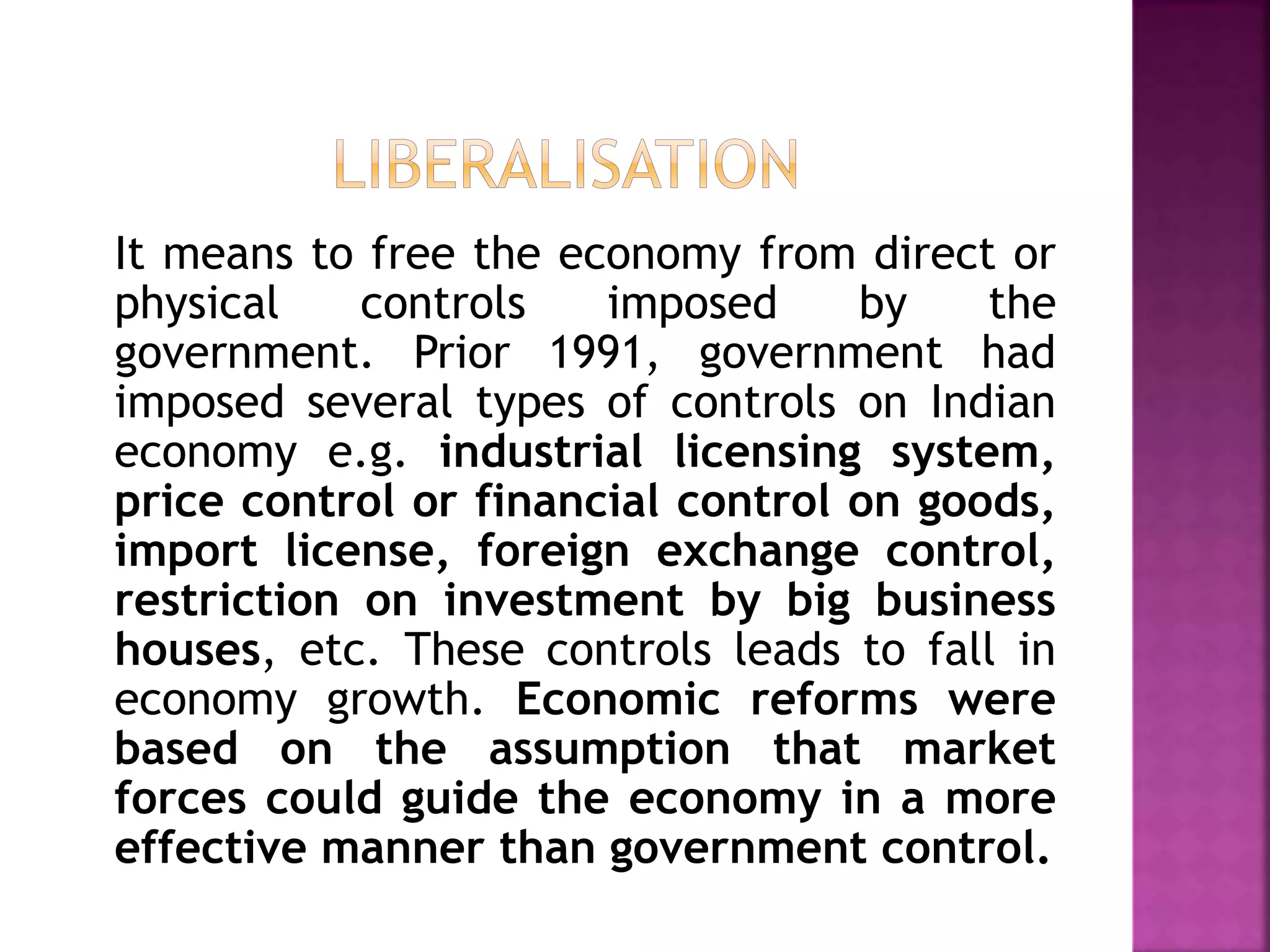 It means to free the economy from direct or
physical controls imposed by the
government. Prior 1991, government had
imposed several types of controls on Indian
economy e.g. industrial licensing system,
price control or financial control on goods,
import license, foreign exchange control,
restriction on investment by big business
houses, etc. These controls leads to fall in
economy growth. Economic reforms were
based on the assumption that market
forces could guide the economy in a more
effective manner than government control.
 