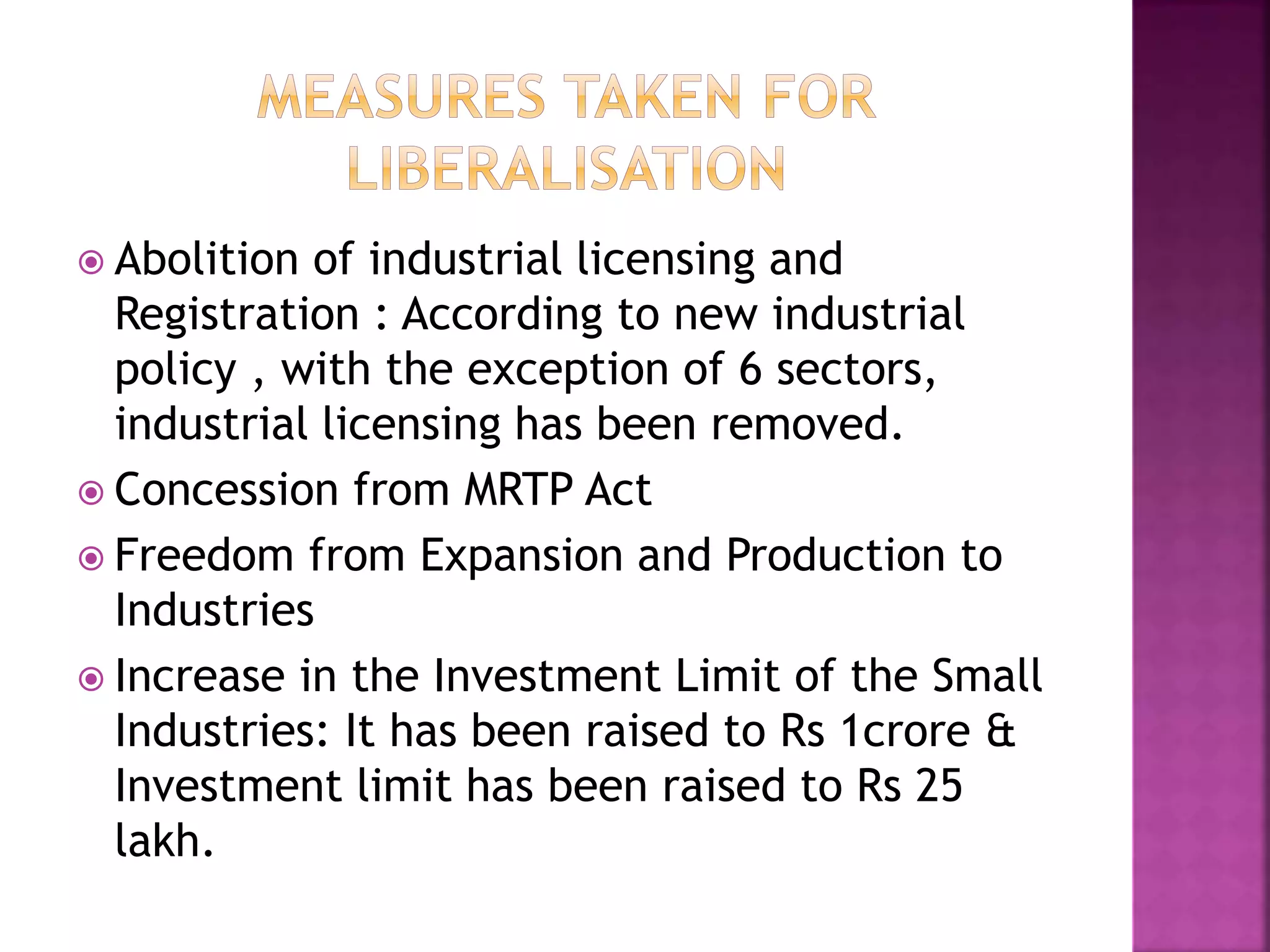  Abolition of industrial licensing and
Registration : According to new industrial
policy , with the exception of 6 sectors,
industrial licensing has been removed.
 Concession from MRTP Act
 Freedom from Expansion and Production to
Industries
 Increase in the Investment Limit of the Small
Industries: It has been raised to Rs 1crore &
Investment limit has been raised to Rs 25
lakh.
 