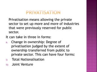 Privatisation means allowing the private
sector to set up more and more of industries
that were previously reserved for public
sector.
It can take in three in forms:
a. Change in ownership: Degree of
privatisation judged by the extent of
ownership transferred from public to
private sector. This can have four forms:
i) Total Nationalisation
ii) Joint Venture
 