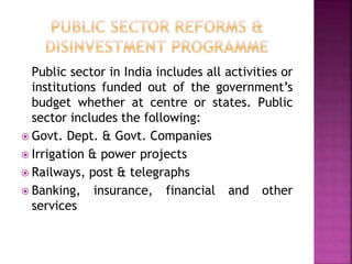 Public sector in India includes all activities or
institutions funded out of the government’s
budget whether at centre or states. Public
sector includes the following:
 Govt. Dept. & Govt. Companies
 Irrigation & power projects
 Railways, post & telegraphs
 Banking, insurance, financial and other
services
 