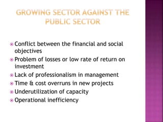  Conflict between the financial and social
objectives
 Problem of losses or low rate of return on
investment
 Lack of professionalism in management
 Time & cost overruns in new projects
 Underutilization of capacity
 Operational inefficiency
 