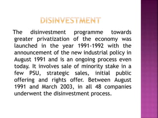 The disinvestment programme towards
greater privatization of the economy was
launched in the year 1991-1992 with the
announcement of the new industrial policy in
August 1991 and is an ongoing process even
today. It involves sale of minority stake in a
few PSU, strategic sales, initial public
offering and rights offer. Between August
1991 and March 2003, in all 48 companies
underwent the disinvestment process.
 