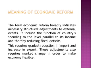 The term economic reform broadly indicates
necessary structural adjustments to external
events. It include the function of country’s
spending to the level parallel to its income
and thereby reducing fiscal deficits.
This requires gradual reduction in import and
increase in export. These adjustments also
requires market change in order to make
economy flexible.
 