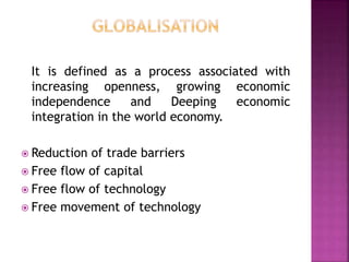 It is defined as a process associated with
increasing openness, growing economic
independence and Deeping economic
integration in the world economy.
 Reduction of trade barriers
 Free flow of capital
 Free flow of technology
 Free movement of technology
 